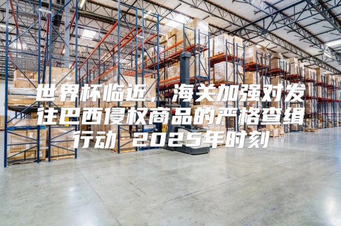 世界杯临近，海关加强对发往巴西侵权商品的严格查缉行动 2025年时刻