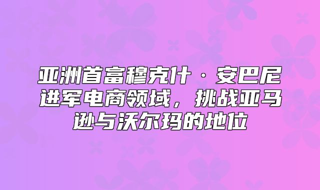 亚洲首富穆克什·安巴尼进军电商领域，挑战亚马逊与沃尔玛的地位