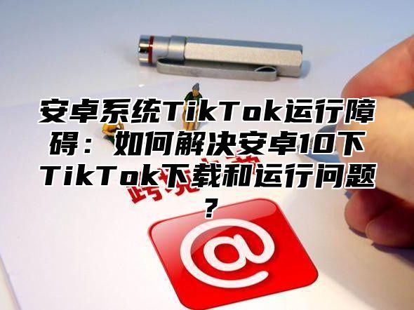 安卓系统TikTok运行障碍：如何解决安卓10下TikTok下载和运行问题？