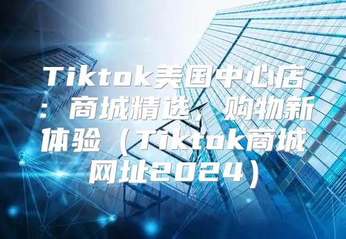 Tiktok美国中心店：商城精选，购物新体验Tiktok商城网址2025