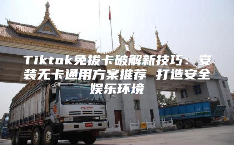 Tiktok免拔卡破解新技巧：安装无卡通用方案推荐 打造安全娱乐环境