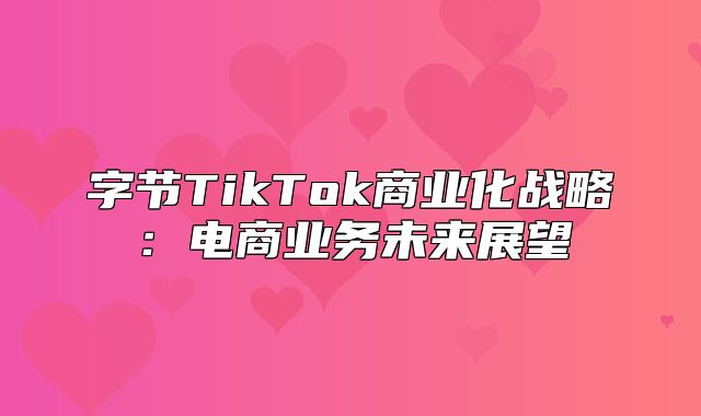 字节TikTok商业化战略：电商业务未来展望