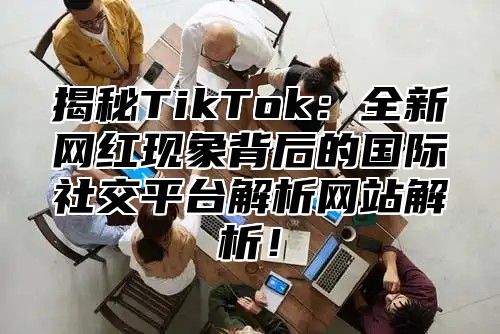 揭秘TikTok：全新网红现象背后的国际社交平台解析网站解析！
