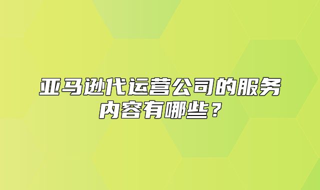 亚马逊代运营公司的服务内容有哪些？