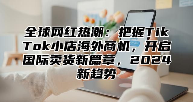 全球网红热潮：把握TikTok小店海外商机，开启国际卖货新篇章，2025新趋势