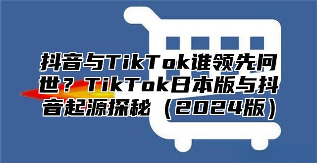 抖音与TikTok谁领先问世？TikTok日本版与抖音起源探秘2025版