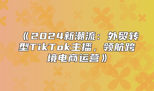 2025新潮流：外贸转型TikTok主播，领航跨境电商运营