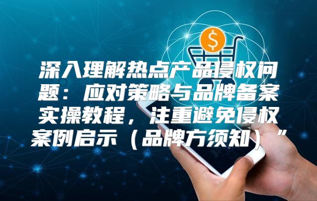 深入理解热点产品侵权问题：应对策略与品牌备案实操教程，注重避免侵权案例启示品牌方须知”