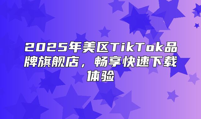 2025年美区TikTok品牌旗舰店，畅享快速下载体验