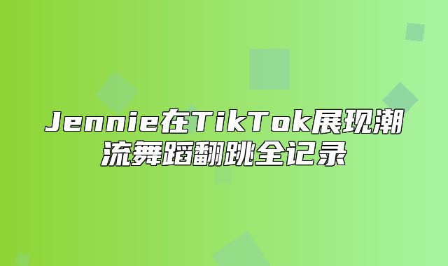 Jennie在TikTok展现潮流舞蹈翻跳全记录