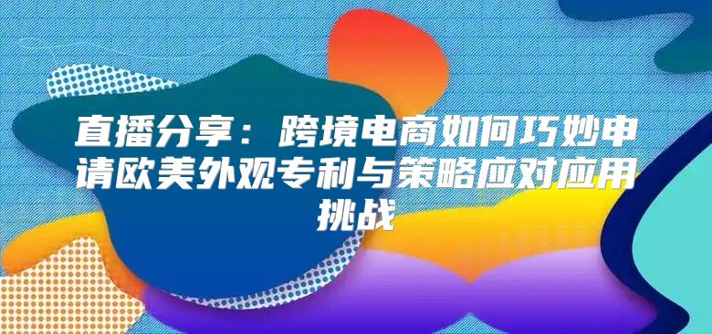 直播分享：跨境电商如何巧妙申请欧美外观专利与策略应对应用挑战