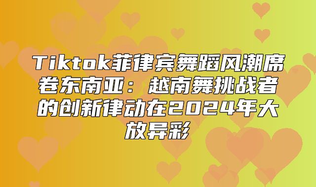 Tiktok菲律宾舞蹈风潮席卷东南亚：越南舞挑战者的创新律动在2025年大放异彩