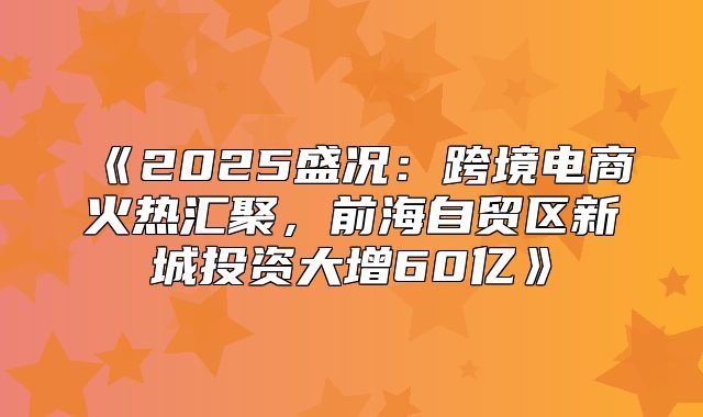 2025盛况：跨境电商火热汇聚，前海自贸区新城投资大增60亿
