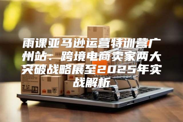 雨课亚马逊运营特训营广州站：跨境电商卖家两大突破战略展至2025年实战解析