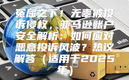 冤屈之下！无辜被投诉侵权，亚马逊账户安全解析：如何应对恶意投诉风波？热议解答适用于2025年