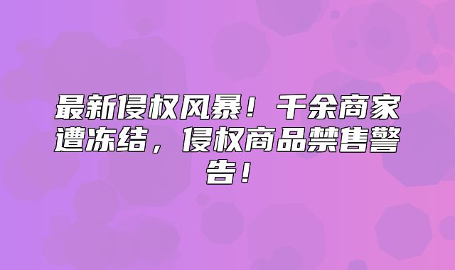 最新侵权风暴！千余商家遭冻结，侵权商品禁售警告！