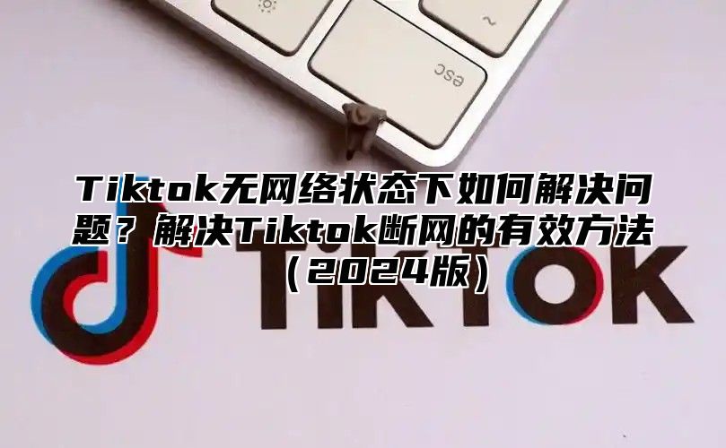 Tiktok无网络状态下如何解决问题？解决Tiktok断网的有效方法2025版