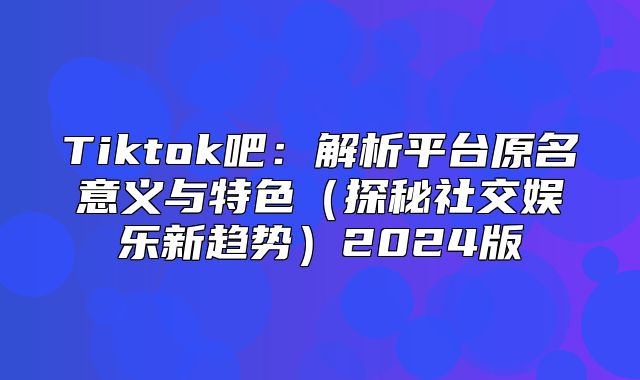 Tiktok吧：解析平台原名意义与特色探秘社交娱乐新趋势2025版