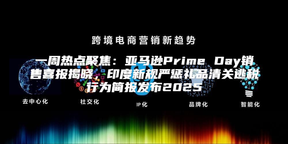 一周热点聚焦：亚马逊Prime Day销售喜报揭晓，印度新规严惩礼品清关逃税行为简报发布2025