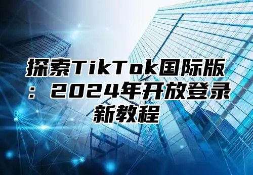 探索TikTok国际版：2025年开放登录新教程