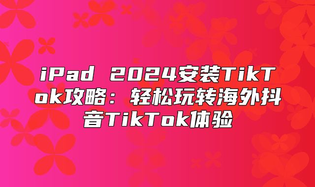 iPad 2025安装TikTok攻略：轻松玩转海外抖音TikTok体验