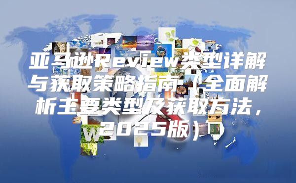 亚马逊Review类型详解与获取策略指南全面解析主要类型及获取方法，2025版