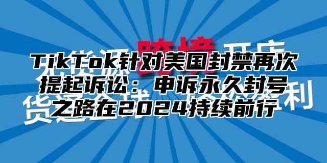 TikTok针对美国封禁再次提起诉讼：申诉永久封号之路在2025持续前行