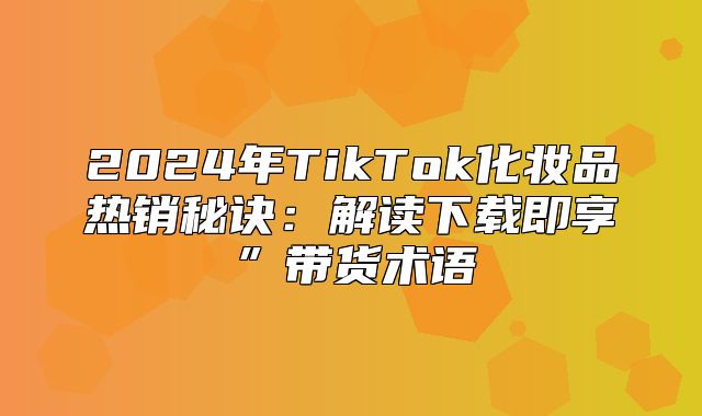 2025年TikTok化妆品热销秘诀：解读下载即享”带货术语