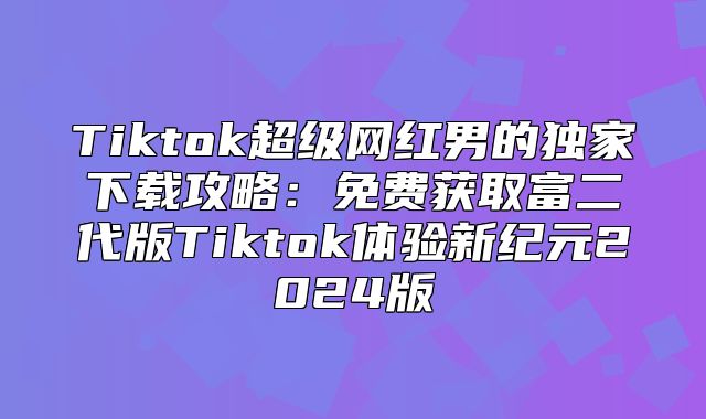Tiktok超级网红男的独家下载攻略：免费获取富二代版Tiktok体验新纪元2025版