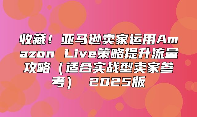 收藏！亚马逊卖家运用Amazon Live策略提升流量攻略适合实战型卖家参考 2025版