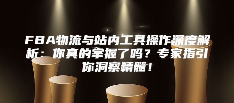 FBA物流与站内工具操作深度解析：你真的掌握了吗？专家指引你洞察精髓！
