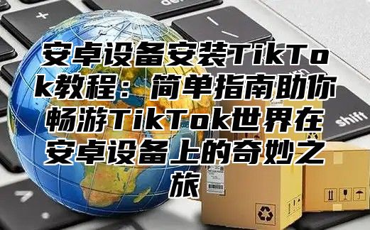 安卓设备安装TikTok教程：简单指南助你畅游TikTok世界在安卓设备上的奇妙之旅