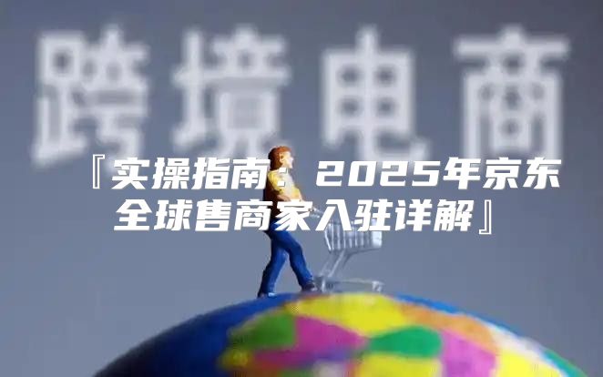 『实操指南：2025年京东全球售商家入驻详解』