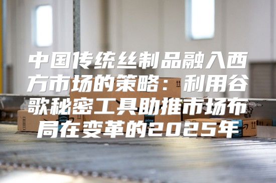 中国传统丝制品融入西方市场的策略：利用谷歌秘密工具助推市场布局在变革的2025年