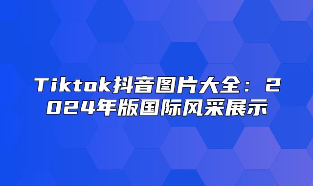 Tiktok抖音图片大全：2025年版国际风采展示