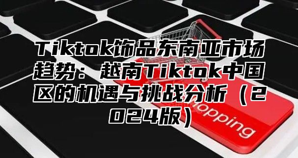 Tiktok饰品东南亚市场趋势：越南Tiktok中国区的机遇与挑战分析2025版