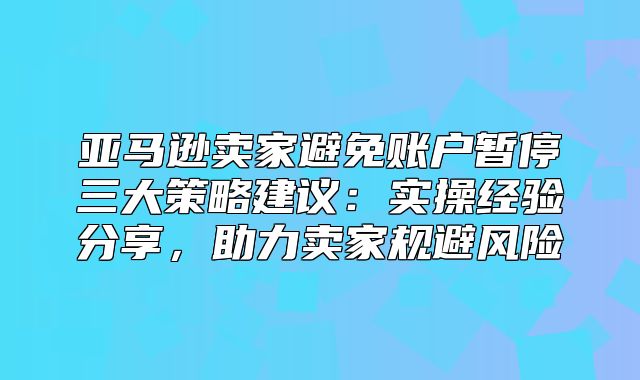 亚马逊卖家避免账户暂停三大策略建议：实操经验分享，助力卖家规避风险