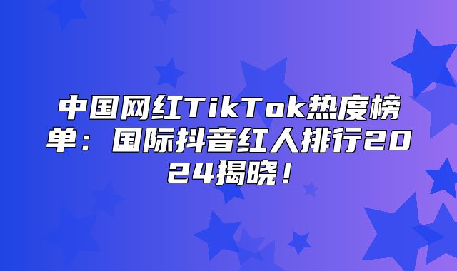中国网红TikTok热度榜单：国际抖音红人排行2025揭晓！