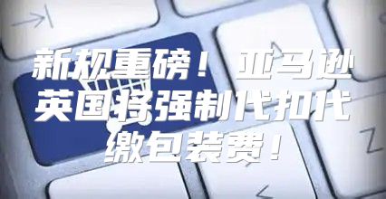 新规重磅！亚马逊英国将强制代扣代缴包装费！