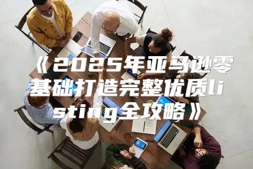 2025年亚马逊零基础打造完整优质listing全攻略