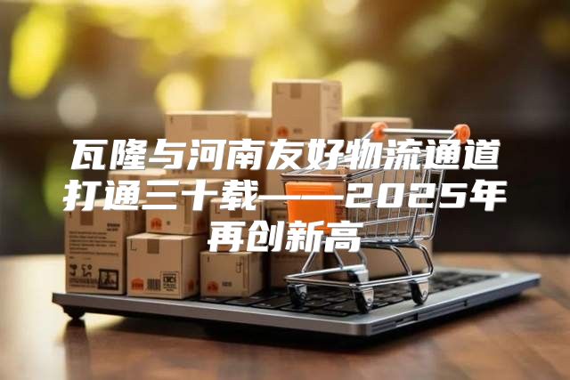瓦隆与河南友好物流通道打通三十载——2025年再创新高
