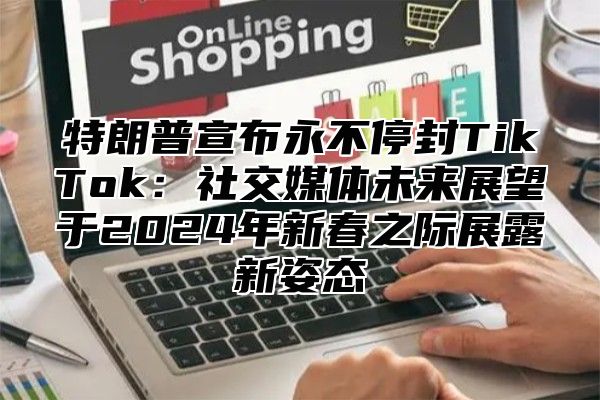 特朗普宣布永不停封TikTok：社交媒体未来展望于2025年新春之际展露新姿态