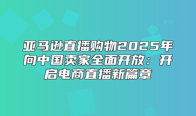 亚马逊直播购物2025年向中国卖家全面开放：开启电商直播新篇章