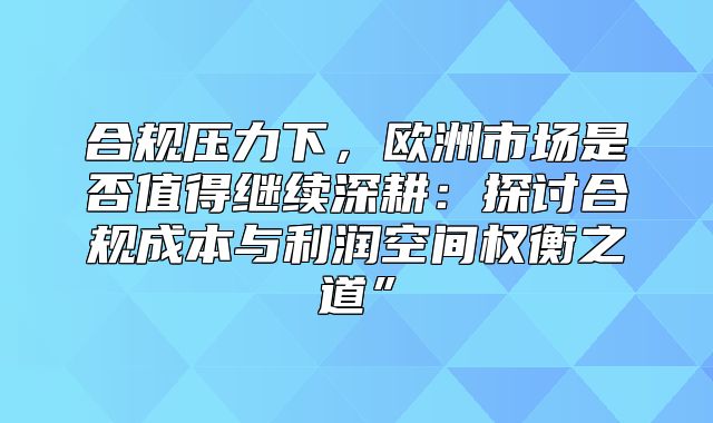 合规压力下，欧洲市场是否值得继续深耕：探讨合规成本与利润空间权衡之道”