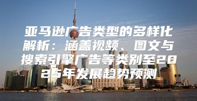 亚马逊广告类型的多样化解析：涵盖视频、图文与搜索引擎广告等类别至2025年发展趋势预测
