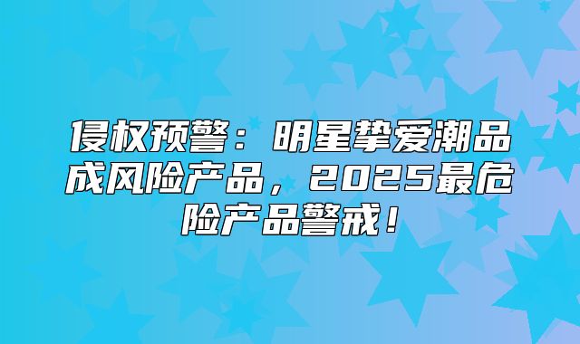 侵权预警：明星挚爱潮品成风险产品，2025最危险产品警戒！