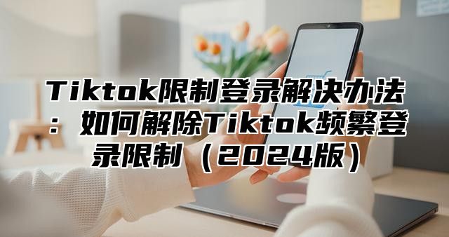 Tiktok限制登录解决办法：如何解除Tiktok频繁登录限制2025版