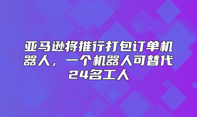 亚马逊将推行打包订单机器人，一个机器人可替代24名工人