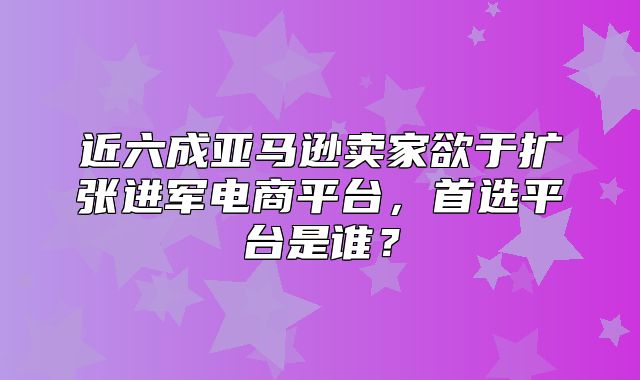 近六成亚马逊卖家欲于扩张进军电商平台，首选平台是谁？