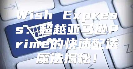 Wish Express：超越亚马逊Prime的快速配送魔法揭秘！